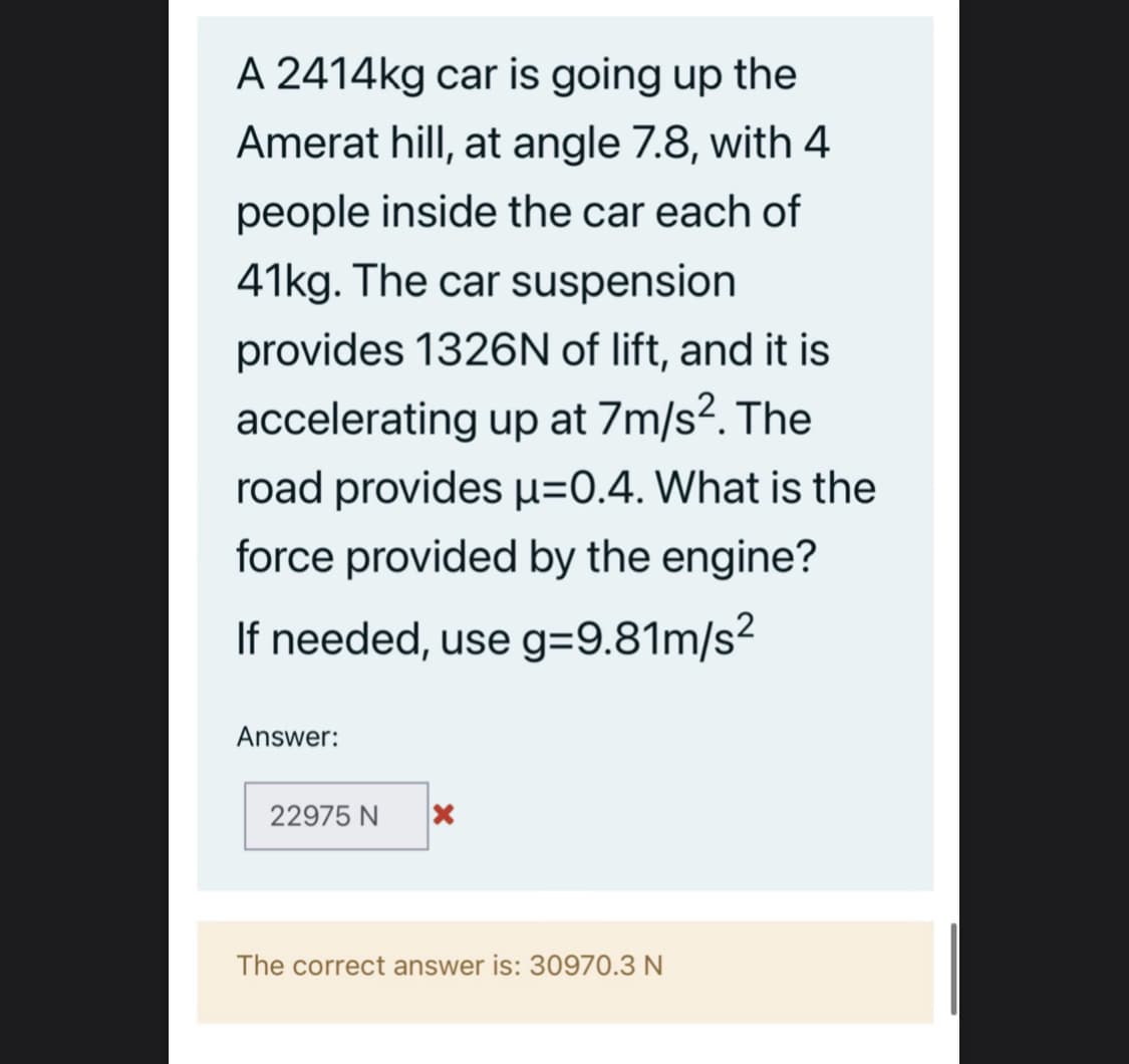A 2414kg car is going up the
Amerat hill, at angle 7.8, with 4
people inside the car each of
41kg. The car suspension
provides 1326N of lift, and it is
accelerating up at 7m/s2. The
road provides u=0.4. What is the
force provided by the engine?
If needed, use g=9.81m/s²
Answer:
22975 N
The correct answer is: 30970.3 N
