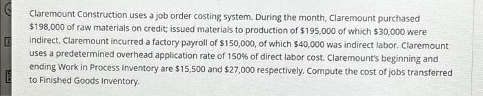 Claremount Construction uses a job order costing system. During the month, Claremount purchased
$198,000 of raw materials on credit; issued materials to production of $195,000 of which $30,000 were
indirect. Claremount incurred a factory payroll of $150,000, of which $40,000 was indirect labor. Claremount
uses a predetermined overhead application rate of 150% of direct labor cost. Claremount's beginning and
ending Work in Process Inventory are $15,500 and $27,000 respectively. Compute the cost of jobs transferred
to Finished Goods Inventory.
E