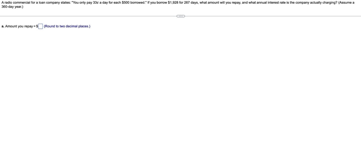 A radio commercial for a loan company states: "You only pay 33¢ a day for each $500 borrowed." If you borrow $1,928 for 267 days, what amount will you repay, and what annual interest rate is the company actually charging? (Assume a
360-day year.)
a. Amount you repay = $ (Round to two decimal places.)
