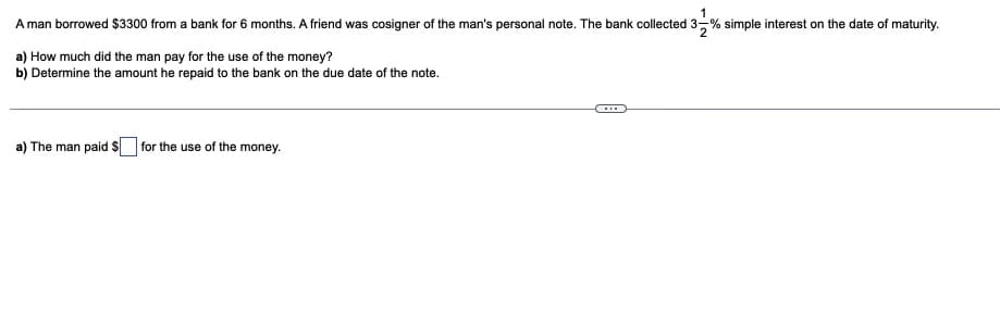 A man borrowed $3300 from a bank for 6 months. A friend was cosigner of the man's personal note. The bank collected 3-% simple interest on the date of maturity.
132
a) How much did the man pay for the use of the money?
b) Determine the amount he repaid to the bank on the due date of the note.
a) The man paid S for the use of the money.
