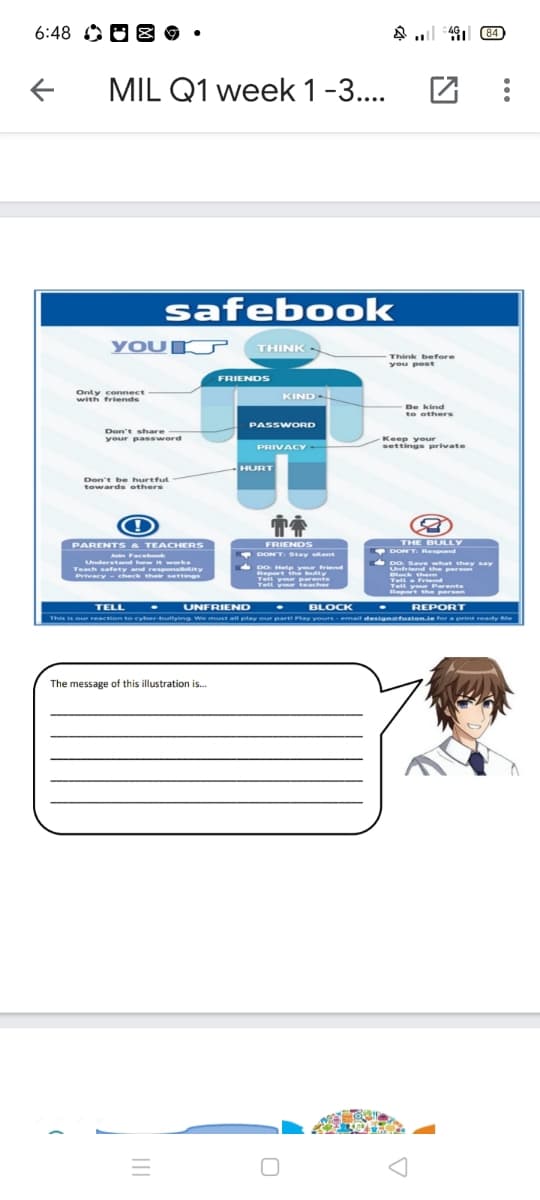 6:48 O O B 9 •
A l 4 B4
MIL Q1 week 1-3..
safebook
YOU
THINK -
Think before
you post
FRIENDS
Only connect
KIND-
with friends
Be kind
to others
PASSWORD
Don't share
your password
Keep your
settings private
PRIVACY
HURT
Don't be hurtful
towards ethers
THE BULLY
DONT Respond
PARENTS & TEACHERS
FRIENDS
n Facebo
Understand hw i works
DONT. Stay sent
DO Help your friend
Report ih
Teit you
Tell your
DO Save what they say
Unfriend the person
Bleck them
Teach safety and responsibity
Privacy - check their settings
Tella Friend
Tell your Parents
Report the person
teacher
TELL
UNFRIEND
BLOCK
• REPORT
This is our reaction to cyber-builying We must all play our parti Play yours -email designetuzion.ie for a print ready le
The message of this illustration is.
