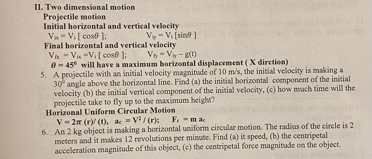 II. Two dimensional motion
Projectile motion
Initial horizontal and vertical velocity
Vix = Vi [cos0];
Viy= Vi [sine]
Final horizontal and vertical velocity
Vfx = Vix =Vi [ cose ];
Vfy = Viy-g(t)
0= 45° will have a maximum horizontal displacement (X dirction)
5. A projectile with an initial velocity magnitude of 10 m/s, the initial velocity is making a
30° angle above the horizontal line. Find (a) the initial horizontal component of the initial
velocity (b) the initial vertical component of the initial velocity, (c) how much time will the
projectile take to fly up to the maximum height?
Horizonal Uniform Circular Motion
V=2π (r)/ (t), ac = V²/(r);
Fe = mac
6. An 2 kg object is making a horizontal uniform circular motion. The radius of the circle is 2
meters and it makes 12 revolutions per minute. Find (a) it speed, (b) the centripetal
acceleration magnitude of this object, (c) the centripetal force magnitude on the object.