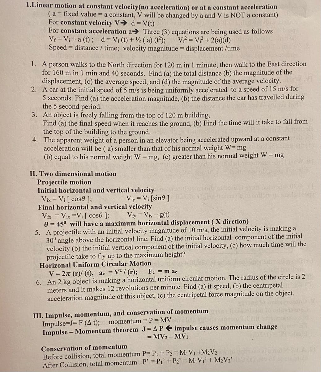 1.Linear motion at constant velocity (no acceleration) or at a constant acceleration
(a = fixed value = a constant, V will be changed by a and V is NOT a constant)
For constant velocity V➜ d= V(t)
For constant acceleration a➜ Three (3) equations are being used as follows
Vf= V₁ + a(t); d = Vi (t) + 2 (a) (t²); V² = V₁² + 2(a)(d)
Speed distance / time; velocity magnitude = displacement /time
1. A person walks to the North direction for 120 m in 1 minute, then walk to the East direction
for 160 m in 1 min and 40 seconds. Find (a) the total distance (b) the magnitude of the
displacement, (c) the average speed, and (d) the magnitude of the average velocity.
2. A car at the initial speed of 5 m/s is being uniformly accelerated to a speed of 15 m/s for
5 seconds. Find (a) the acceleration magnitude, (b) the distance the car has travelled during
the 5 second period.
3. An object is freely falling from the top of 120 m building,
Find (a) the final speed when it reaches the ground, (b) Find the time will it take to fall from
the top of the building to the ground.
4. The apparent weight of a person in an elevator being accelerated upward at a constant
acceleration will be (a) smaller than that of his normal weight W= mg
(b) equal to his normal weight W = mg, (c) greater than his normal weight W = mg
II. Two dimensional motion
Projectile motion
Initial horizontal and vertical velocity
Vix = Vi [ cose ];
Viy= Vi [sine ]
Final horizontal and vertical velocity
Vix Vix =Vi [ cose ];
Vfy = Viy-g(t)
0= 45° will have a maximum horizontal displacement (X dirction)
5. A projectile with an initial velocity magnitude of 10 m/s, the initial velocity is making a
30° angle above the horizontal line. Find (a) the initial horizontal component of the initial
velocity (b) the initial vertical component of the initial velocity, (c) how much time will the
projectile take to fly up to the maximum height?
Horizonal Uniform Circular Motion
V=2π (r)/ (t), ac = V²/(r);
Fe = mac
6. An 2 kg object is making a horizontal uniform circular motion. The radius of the circle is 2
meters and it makes 12 revolutions per minute. Find (a) it speed, (b) the centripetal
acceleration magnitude of this object, (c) the centripetal force magnitude on the object.
III. Impulse, momentum, and conservation of momentum
Impulse=J= F (A t);
momentum = P = MV
Impulse - Momentum theorem J=AP impulse causes momentum change
= MV2-MV₁
Conservation of momentum
Before collision, total momentum P= P1 + P2 = M₁ V₁ +M₂V₂
After Collision, total momentum P' = P₁' + P2' = M₁V₁' + M₂V2'