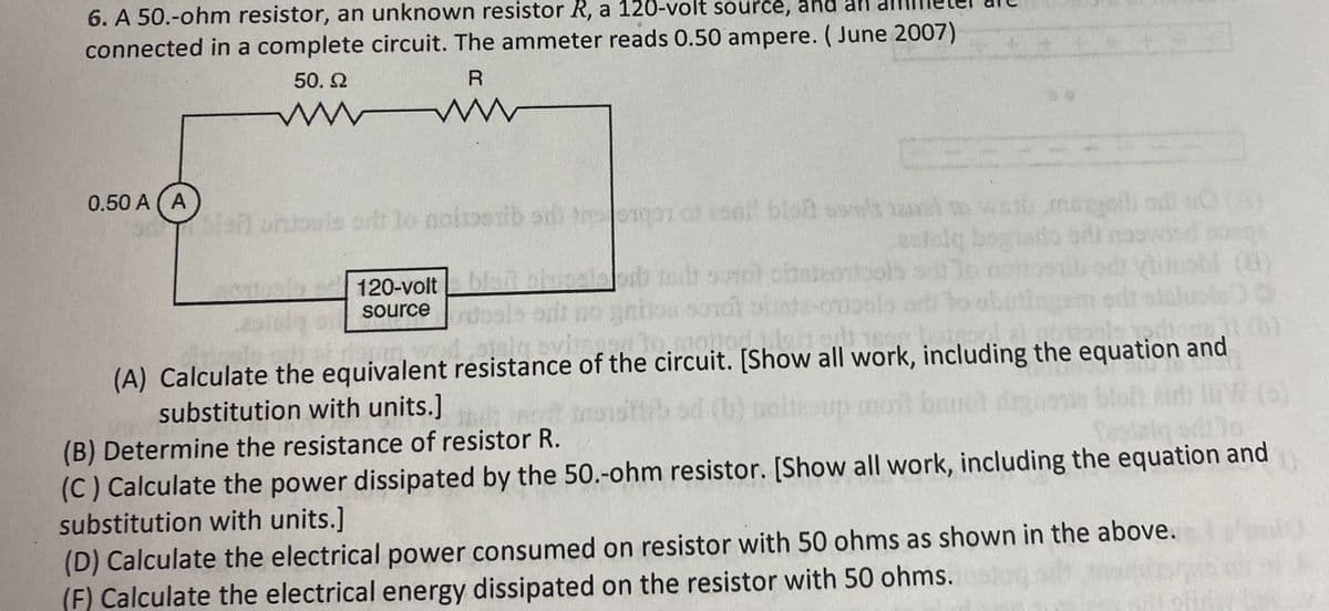 6. A 50.-ohm resistor, an unknown resistor R, a 120-volt source, and an
connected in a complete circuit. The ammeter reads 0.50 ampere. ( June 2007)
50. 2
0.50 A (A
blan ontools ort lo noioenib s tmor o esel bloh ssws asim waib.megeb adi O (A)
120-volt cels
sbl (8)
source
honsil (b)
(A) Calculate the equivalent resistance of the circuit. [Show all work, including the equation and
substitution with units.]
(B) Determine the resistance of resistor R.
(C) Calculate the power dissipated by the 50.-0hm resistor. [Show all work, including the equation and
substitution with units.]
(D) Calculate the electrical power consumed on resistor with 50 ohms as shown in the above.
(F) Calculate the electrical energy dissipated on the resistor with 50 ohms.

