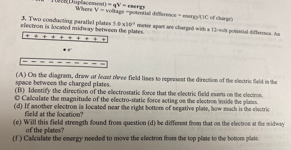 (Displacement) = qV = energy
Where V = voltage =potential difference = energy/(1C of charge)
3. Two conducting parallel plates 5.0 x103 meter apart are charged with a 12-volt potential difference. An
electron is located midway between the plates. o
+ + + + + + + + + +
•e-
(A) On the diagram, draw at least three field lines to represent the direction of the electric field in the
space between the charged plates.
(B) Identify the direction of the electrostatic force that the electric field exerts on the electron.
© Calculate the magnitude of the electro-static force acting on the electron inside the plates.
(d) If another electron is located near the right bottom of negative plate, how much is the electric
field at the location?
(e) Will this field strength found from question (d) be different from that on the electron at the midway
of the plates?
(f) Calculate the energy needed to move the electron from the top plate to the bottom plate.
