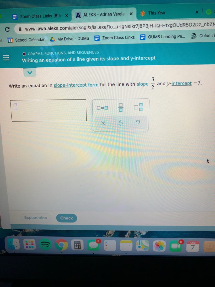 This Year
E Zoom Class Links (8th x
ALEKS - Adrian Varela x
www-awa.aleks.com/alekscgi/x/lsl.exe/1o_u-IgNslkr7j8P3jH-IQ-HtxgOUdR502Dz_nbZN
Chloe Ti
3 School Calendar
4 My Drive - OUMS E Zoom Class Links E OUMS Landing Pa...
O GRAPHS, FUNCTIONS, AND SEQUENCES
Writing an equation of a line given its slope and y-intercept
3
and y-intercept -7.
Write an equation in slope-intercept form for the line with slope
D=0
Explanation
Check
DEC
