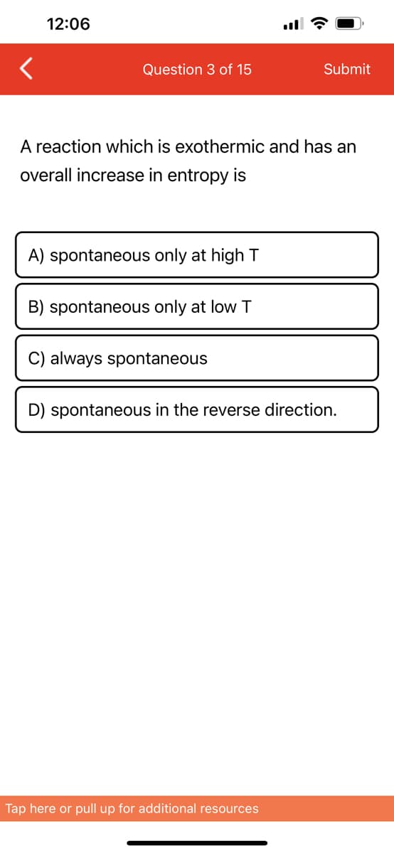 12:06
Question 3 of 15
A reaction which is exothermic and has an
overall increase in entropy is
A) spontaneous only at high T
B) spontaneous only at low T
C) always spontaneous
Submit
D) spontaneous in the reverse direction.
Tap here or pull up for additional resources