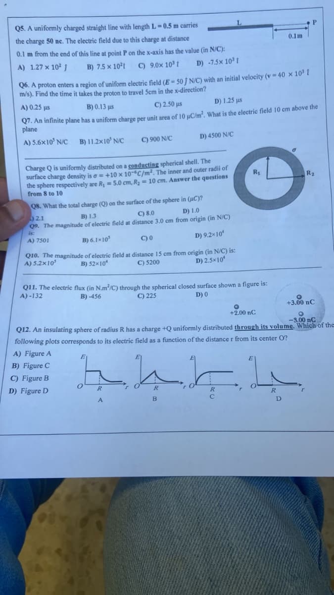 Q5. A uniformly charged straight line with length L=0.5 m carries
the charge 50 nc. The electric field due to this charge at distance
0.1 m from the end of this line at point P on the x-axis has the value (in N/C):
A) 1.27 x 10² j
B) 7.5 x 10²t C) 9.0x 10³ t
D) -7.5x 10³ t
Q6. A proton enters a region of uniform electric field (E = 50 ) N/C) with an initial velocity (v = 40 × 10³ î
m/s). Find the time it takes the proton to travel 5cm in the x-direction?
A) 0.25 µs
D) 1.25 µs
B) 0.13 μs
C) 2.50 μs
Q7. An infinite plane has a uniform charge per unit area of 10 µC/m². What is the electric field 10 cm above the
plane
A) 5.6x10³ N/C B) 11.2x10³ N/C
C) 900 N/C
Charge Q is uniformly distributed on a conducting spherical shell. The
surface charge density is a = +10 x 10-6C/m². The inner and outer radii of
the sphere respectively are R₁ = 5.0 cm, R₂ = 10 cm. Answer the questions
from 8 to 10
Q8. What the total charge (Q) on the surface of the sphere in (UC)?
2.1
B) 1.3
C) 8.0
D) 1.0
Q9. The magnitude of electric field at distance 3.0 cm from origin (in N/C)
is:
A) 7501
B) 6.1×10³
C) 0
D) 9.2×10
Q10. The magnitude of electric field at distance 15 cm from origin (in N/C) is:
A) 5.2x10³
C) 5200
B) 52x10
D) 2.5×10
D) 4500 N/C
Q11. The electric flux (in N.m³/C) through the spherical closed surface shown a figure is:
C) 225
A)-132
B)-456
D) 0
R
A
R
R₁
B
0.1m
O
+2.00 nC
جا بجا
R
O
-3.00 nC
Q12. An insulating sphere of radius R has a charge +Q uniformly distributed through its volume. Which of the
following plots corresponds to its electric field as a function of the distance r from its center O?
A) Figure A
B) Figure C
C) Figure B
D) Figure D
0
P
R2
O
+3.00 nC