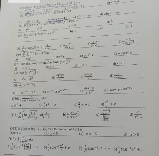 Q1: Solve In e+4-2=
b)x=0
a) x=1
Q2. If f(x)=x (2 In x-3) Find f'(x)
a) xin x-x
Q3. If f(x) = x³ + 2e then find
a)=²
b) 2
Q4. lim (e + 2x)= a) e²
210
Q5. (Log, 3) = a)
In:
x
√ Cos (1-t²)dt =
- sin³ x
d
a)
Q8. tan (sin-¹)=
a)
√2-x²
tan
a)
Q10) f
tan¹ x e*
Q6)
a)
Q7. Find the range of the function y =
x>0
b) x < 0
X
sin 1x+cos ¹x
a)x² + c
211) (1)
dx
b) 4xin x-4x
log10 100 for x
ex
Q13) 342x dx
+ c
b)
b) x² + c
c)x=(1,-1)
b)-
b) sin² x
-In 3
x (Inx)
¹)'(2)
c)-2
b) 2
G)
b) tan¹x etan¹
dx
c) 4lnx-4x
c) x <3
c) cos³ x
Q12) If f(x)= In(-5+x), then the domain of f(x) is
(a)x > 0
(b) x < 5
c)
- In 3
(Inx) 2
2
-1x
etan
c) 1+x²
c) = x + c
c) e³
d) 2ln x - 4x
c).
(c) x < -5
d) x=4
X-1
x+1
d)
d) √
d) - cos² x
d) x > 3
d) 1
In 3
x (In x)
+ C
d) sec² x etan¹x
2
(d) x>5
b)tan ¹+c_c) tan²¹e* + c d) tan¯¹e* + c