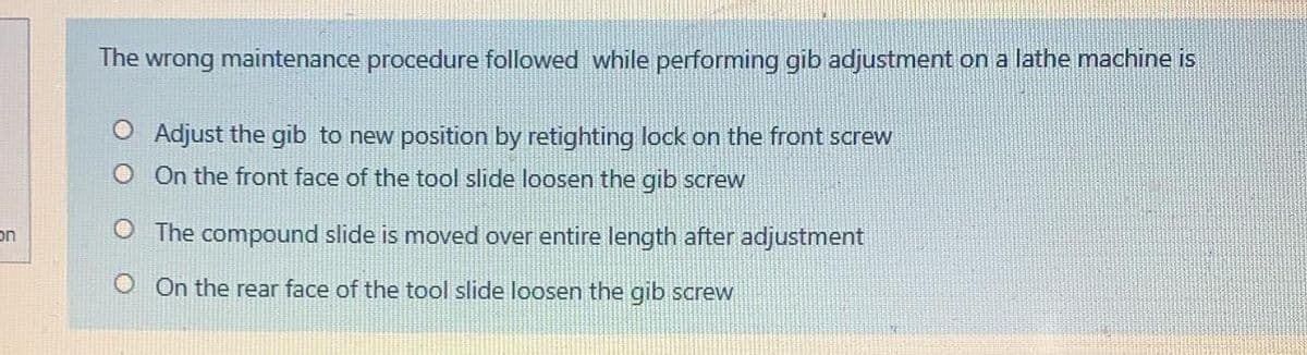 The wrong maintenance procedure followed while performing gib adjustment on a lathe machine is
O Adjust the gib to new position by retighting lock on the front screw
O On the front face of the tool slide loosen the gib screw
on
O The compound slide is moved over entire length after adjustment
OOn the rear face of the tool slide loosen the gib screw
