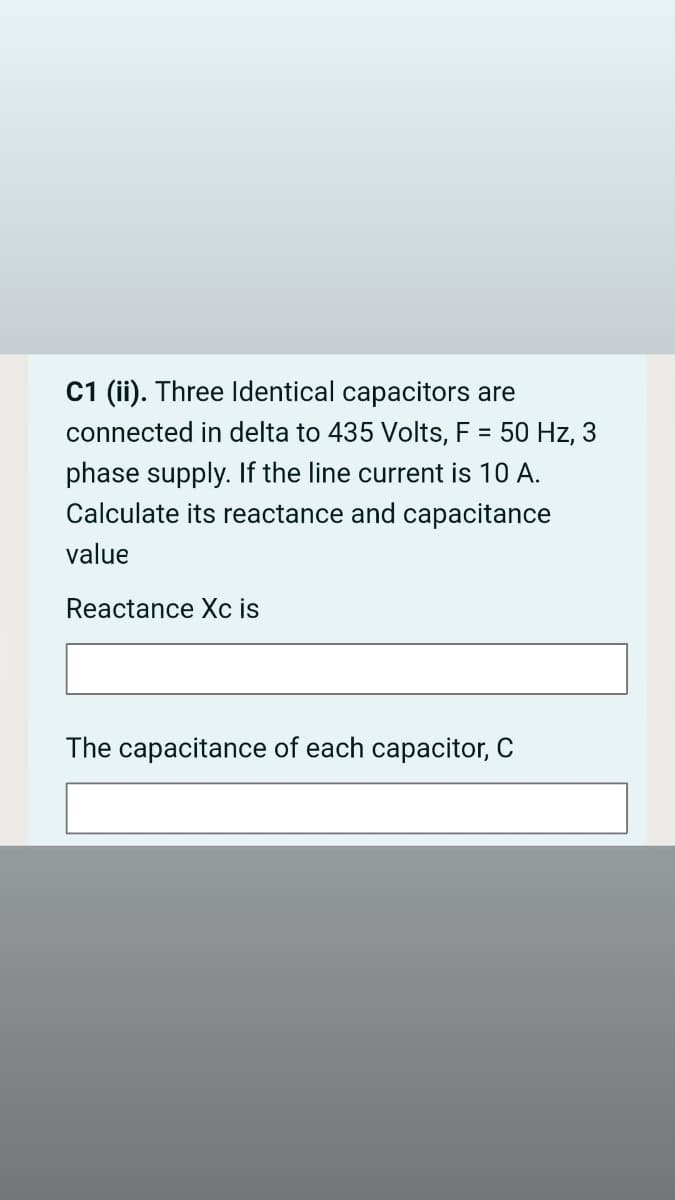 C1 (ii). Three Identical capacitors are
connected in delta to 435 Volts, F = 50 Hz, 3
phase supply. If the line current is 10 A.
Calculate its reactance and capacitance
value
Reactance Xc is
The capacitance of each capacitor, C
