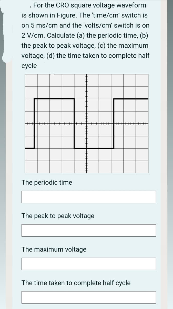 For the CRO square voltage waveform
is shown in Figure. The 'time/cm' switch is
on 5 ms/cm and the 'volts/cm' switch is on
2 V/cm. Calculate (a) the periodic time, (b)
the peak to peak voltage, (c) the maximum
voltage, (d) the time taken to complete half
cycle
The periodic time
The peak to peak voltage
The maximum voltage
The time taken to complete half cycle
