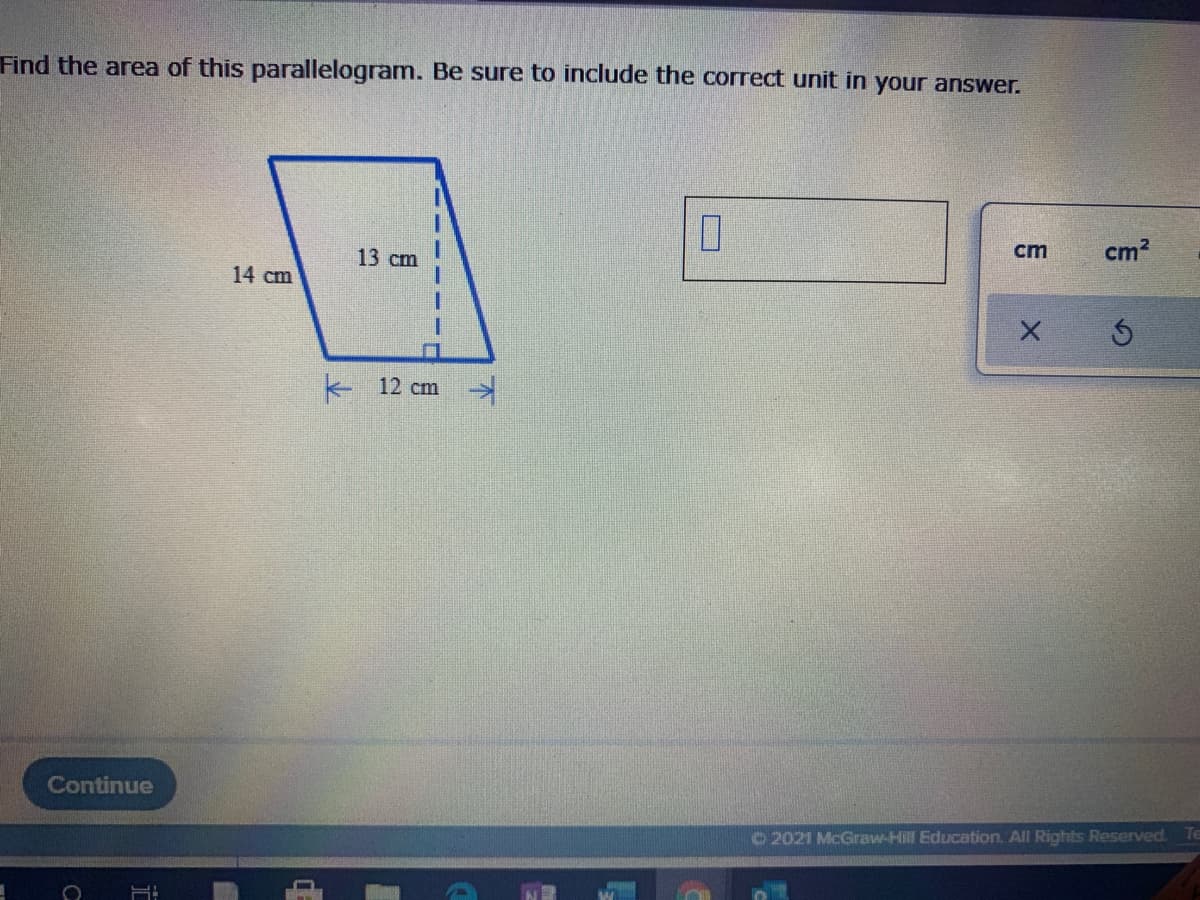 Find the area of this parallelogram. Be sure to include the correct unit in your answer.
13 cm
cm
cm?
14 cm
ト 12 cm
Continue
©2021 McGraw-Hill Education. All Rights Reserved.
Te
不
