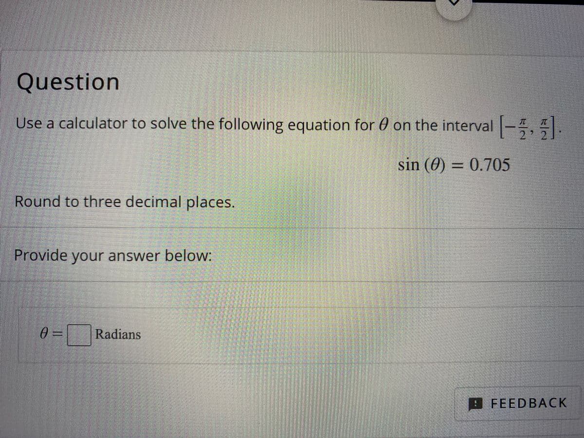 Question
Use a calculator to solve the following equation for 0 on the interval -, .
2
sin (0) = 0.705
Round to three decimal places.
Provide your answer below:
0 =
Radians
FEEDBACK
%3D
