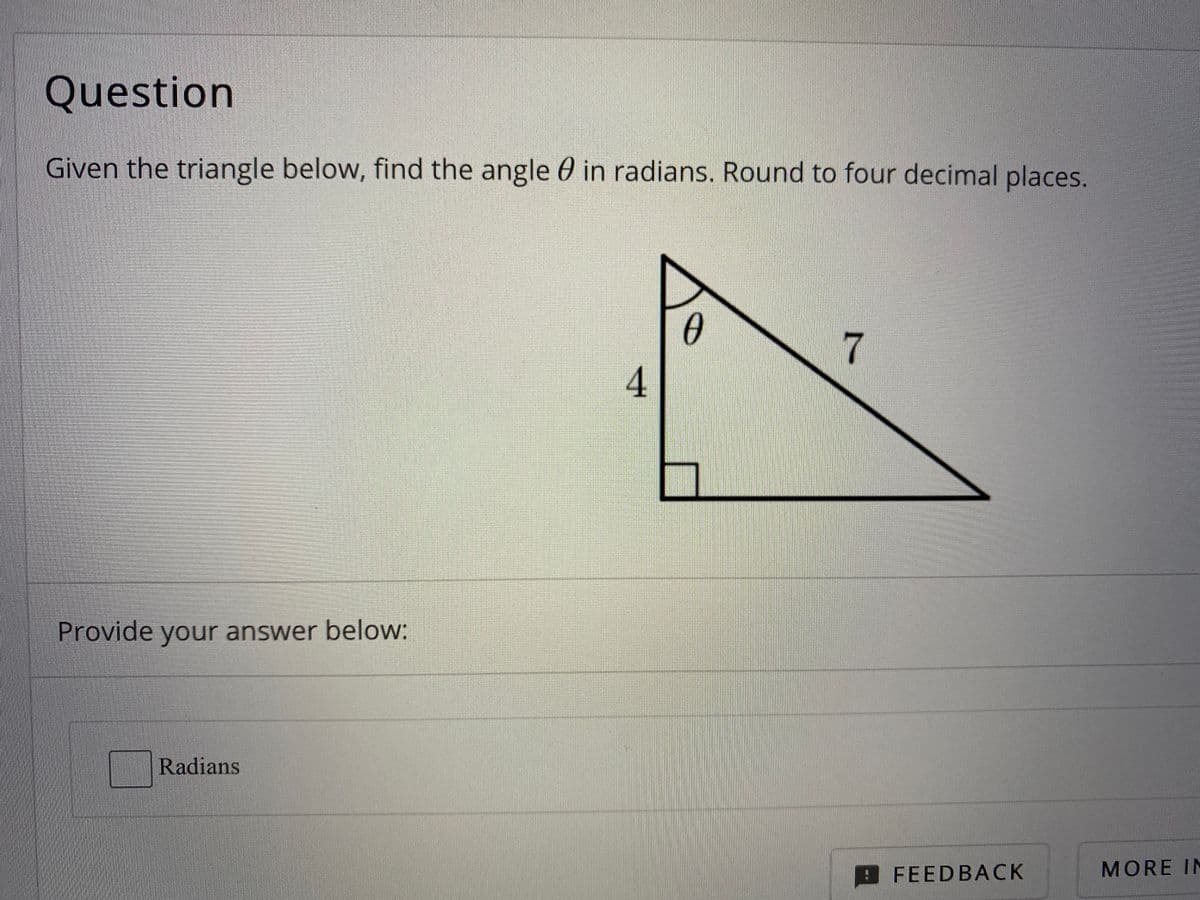 Question
Given the triangle below, find the angle 0 in radians. Round to four decimal places.
0
7
Provide your answer below:
Radian
MORE IN
FEEDBACK
4.

