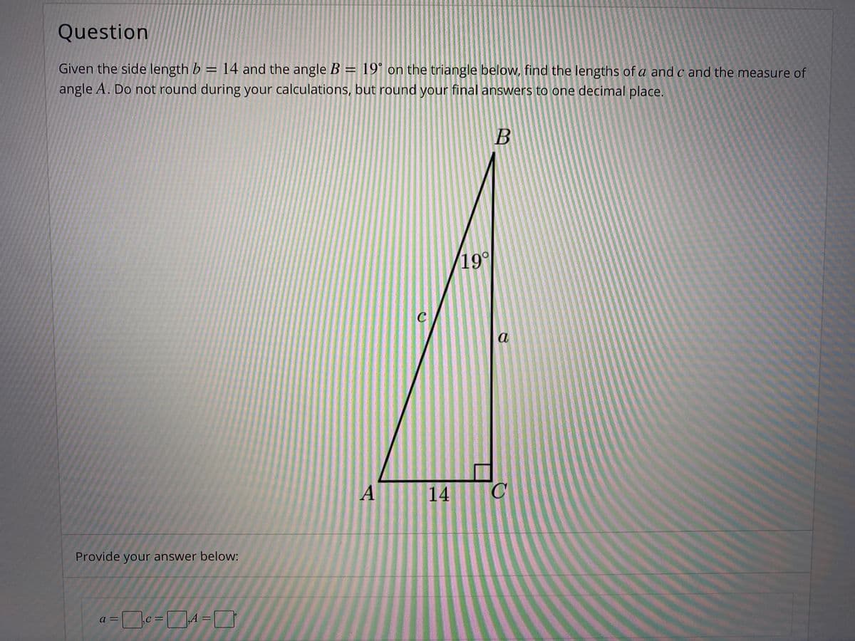 Question
Given the side length b = 14 and the angle B = 19° on the triangle below, find the lengths of a and c and the measure of
angle A. Do not round during your calculations, but round your final answers to one decimal place.
B
19°
C
a
A
14
Provide your answer below:
a =
A =
