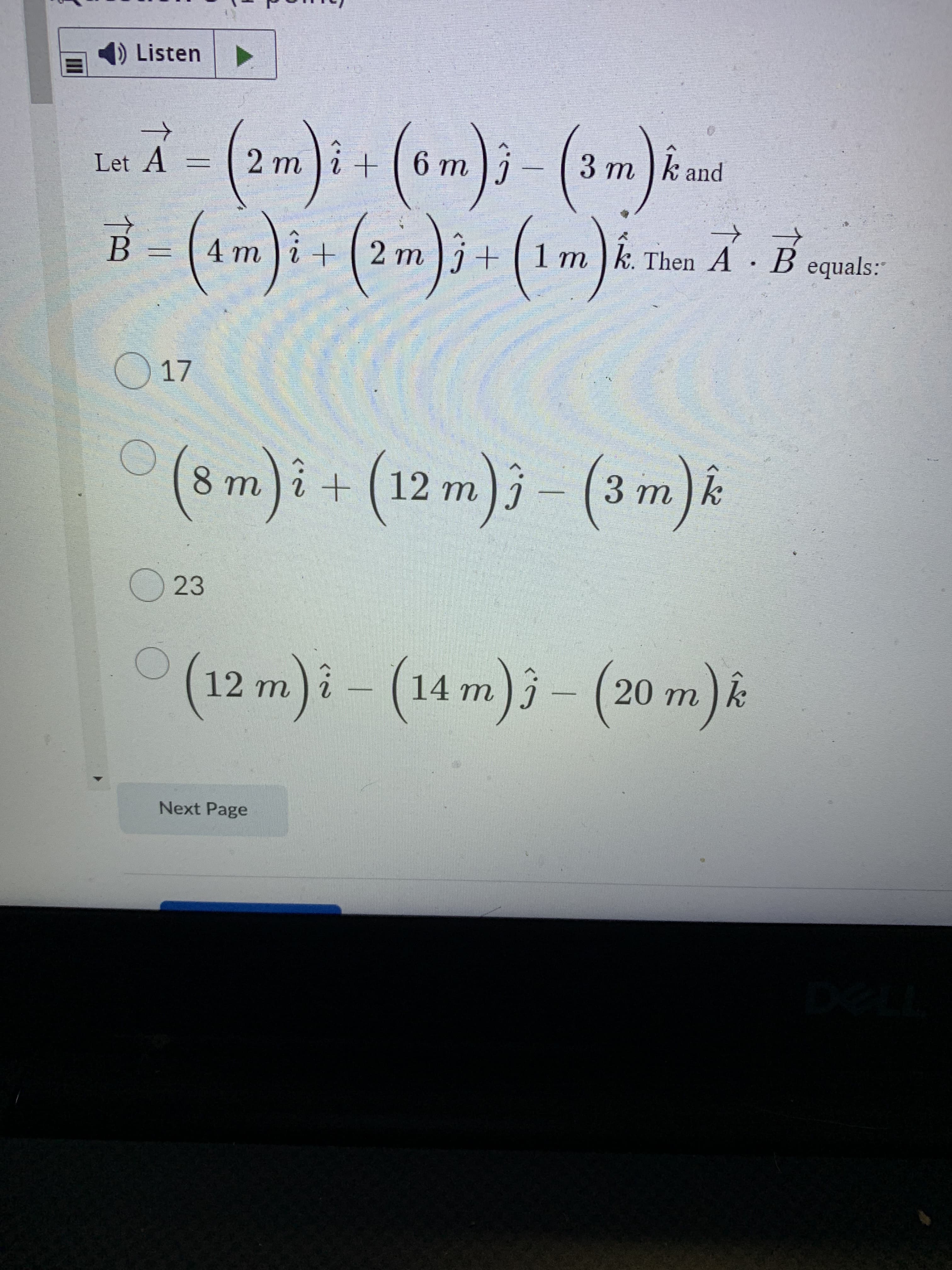 II
1) Listen
Let A
U 9 ) + i
3 m ]k and
C
2.
+[ 2 m
4m
1 m
k. Then A B equals:
B.
17
(8 m)i+ (12 m)j - (3 m)&
(12 m)i - (14 m)j – (20 m).
Next Page
