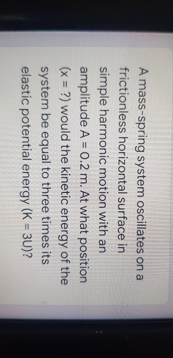 A mass-spring system oscillates on a
frictionless horizontal surface in
simple harmonic motion with an
amplitude A = 0.2 m. At what position
(x = ?) would the kinetic energy of the
system be equal to three times its
elastic potential energy (K = 3U)?
