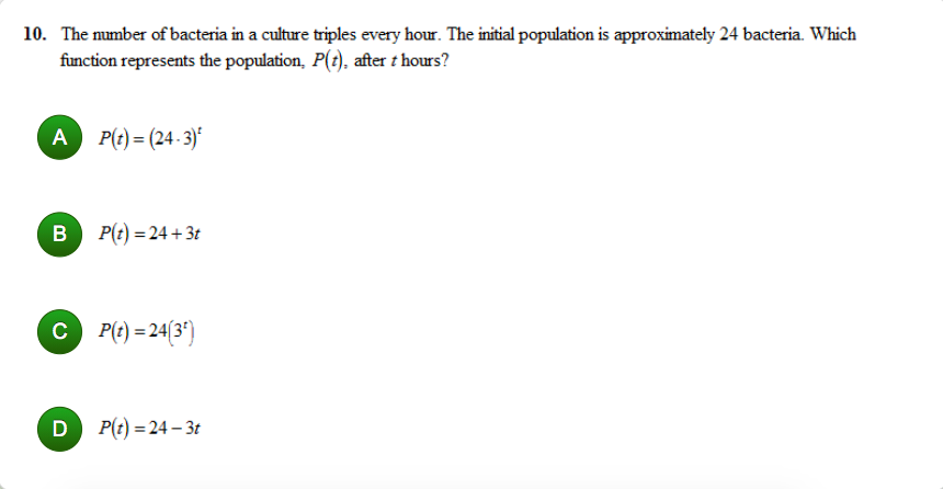 10. The mumber of bacteria in a culture triples every hour. The initial population is approximately 24 bacteria. Which
function represents the population, P(t), after t hours?
A
P(t) = (24 - 3)*
B P(t) = 24 + 3t
C P(t) = 24(3')
D P(t) = 24 – 3t
