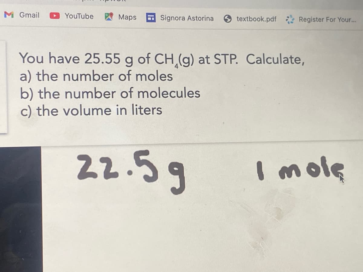 M Gmail
YouTube
A Maps
Signora Astorina
textbook.pdf
Register For Your...
You have 25.55 g of CH,(g) at STP. Calculate,
a) the number of moles
b) the number of molecules
c) the volume in liters
22.5g
I mole
