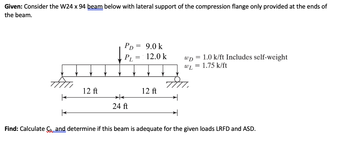 Given: Consider the W24 x 94 beam below with lateral support of the compression flange only provided at the ends of
the beam.
12 ft
PD = 9.0 k
*
24 ft
12.0 k
12 ft
1.0 k/ft Includes self-weight
WD =
WL = 1.75 k/ft
Find: Calculate and determine if this beam is adequate for the given loads LRFD and ASD.