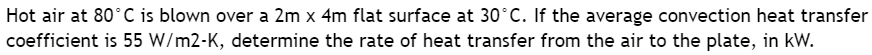 Hot air at 80°C is blown over a 2m x 4m flat surface at 30°C. If the average convection heat transfer
coefficient is 55 W/m2-K, determine the rate of heat transfer from the air to the plate, in kW.