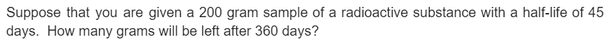 Suppose that you are given a 200 gram sample of a radioactive substance with a half-life of 45
days. How many grams will be left after 360 days?