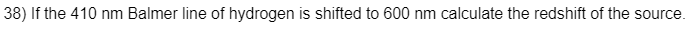 38) If the 410 nm Balmer line of hydrogen is shifted to 600 nm calculate the redshift of the source.