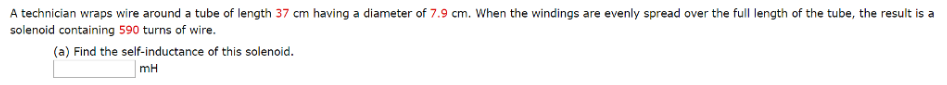 A technician wraps wire around a tube of length 37 cm having a diameter of 7.9 cm. When the windings are evenly spread over the full length of the tube, the result is a
solenoid containing 590 turns of wire.
(a) Find the self-inductance of this solenoid.
mH