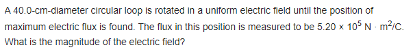 A 40.0-cm-diameter
circular loop is rotated in a uniform electric field until the position of
maximum electric flux is found. The flux in this position is measured to be 5.20 x 105 Nm²/C.
What is the magnitude of the electric field?