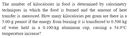 The number of kilocalories in food is determined by calorimetry
techniques in which the food is burned and the amount of heat
transfer is measured. How many kilocalories per gram are there in a
5.00-g peanut if the energy from burning it is transferred to 0.500 kg
of water held in a 0.100-kg aluminum cup, causing a 54.9°C
temperature increase?