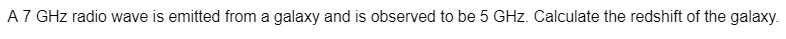 A 7 GHz radio wave is emitted from a galaxy and is observed to be 5 GHz. Calculate the redshift of the galaxy.
