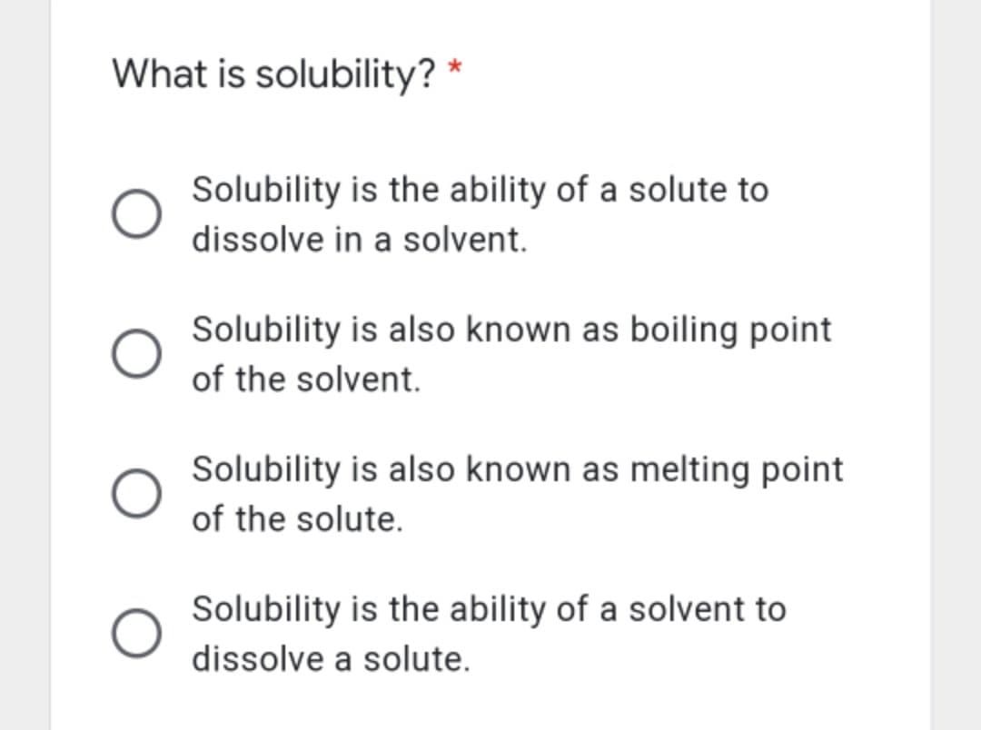 What is solubility? *
Solubility is the ability of a solute to
dissolve in a solvent.
Solubility is also known as boiling point
of the solvent.
Solubility is also known as melting point
of the solute.
Solubility is the ability of a solvent to
dissolve a solute.
