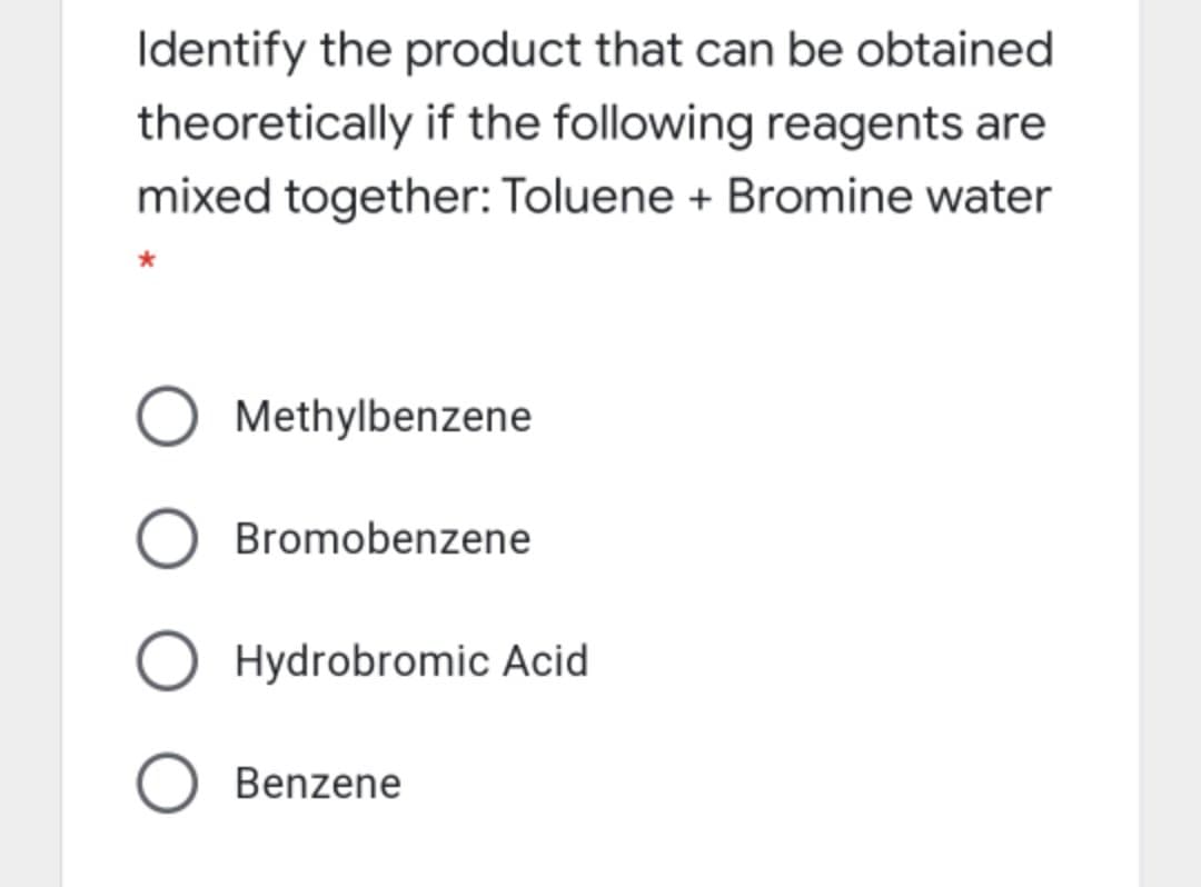 Identify the product that can be obtained
theoretically if the following reagents are
mixed together: Toluene + Bromine water
Methylbenzene
Bromobenzene
Hydrobromic Acid
Benzene
