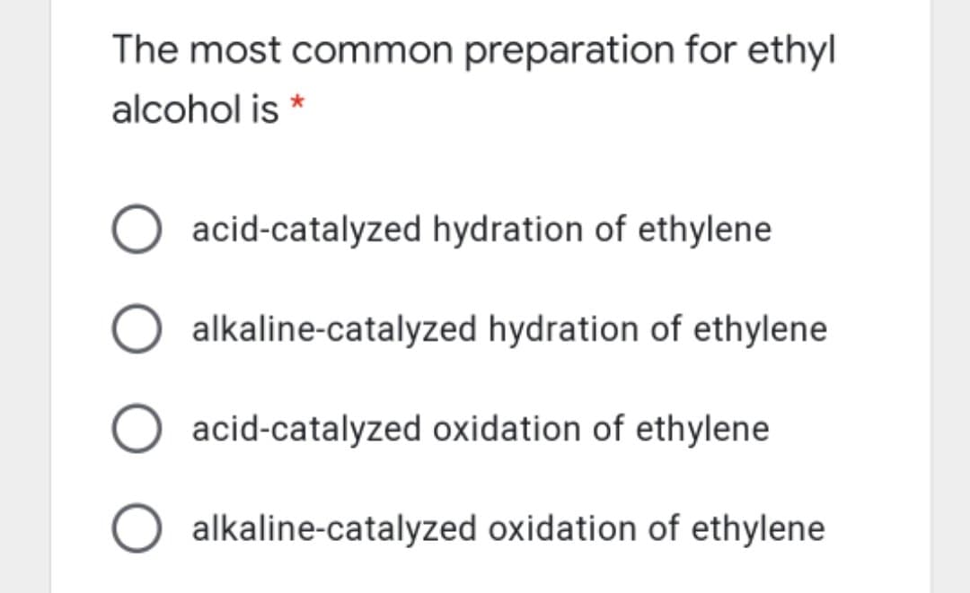 The most common preparation for ethyl
alcohol is *
acid-catalyzed hydration of ethylene
alkaline-catalyzed hydration of ethylene
acid-catalyzed oxidation of ethylene
alkaline-catalyzed oxidation of ethylene
