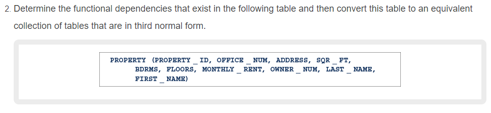 2. Determine the functional dependencies that exist in the following table and then convert this table to an equivalent
collection of tables that are in third normal form.
PROPERTY (PROPERTY ID, OFFICE
NUM, ADDRESS, SQR _ FT,
BDRMS, FLOORS, MONTHLY RENT, OWNER NUM, LAST
NAME,
FIRST NAME)
