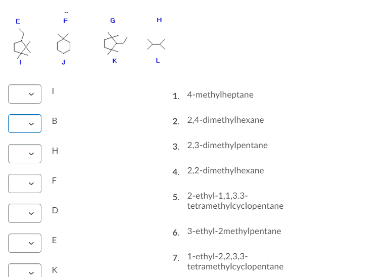 K
1. 4-methylheptane
В
2. 2,4-dimethylhexane
3. 2,3-dimethylpentane
H
4. 2,2-dimethylhexane
F
5. 2-ethyl-1,1,3.3-
tetramethylcyclopentane
D
6. 3-ethyl-2methylpentane
E
7. 1-ethyl-2,2,3,3-
tetramethylcyclopentane
K
>
>
>
>
>
>
