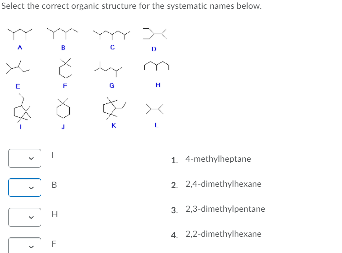 Select the correct organic structure for the systematic names below.
A
D
G
K
1. 4-methylheptane
B
2. 2,4-dimethylhexane
3. 2,3-dimethylpentane
H
4. 2,2-dimethylhexane
F
>
>
>
