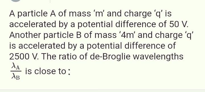 A particle A of mass 'm' and charge 'q' is
accelerated by a potential difference of 50 V.
Another particle B of mass '4m' and charge 'q'
is accelerated by a potential difference of
2500 V. The ratio of de-Broglie wavelengths
is close to:
AB
