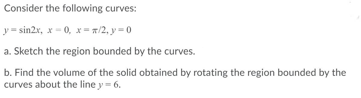 Consider the following curves:
y = sin2x, x = 0, x= T/2, y = 0
a. Sketch the region bounded by the curves.
b. Find the volume of the solid obtained by rotating the region bounded by the
curves about the line y = 6.
