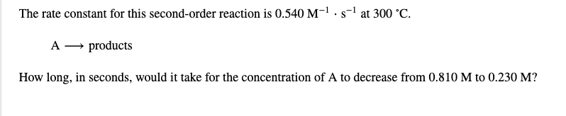 The rate constant for this second-order reaction is 0.540 M-1 · s-1 at 300 °C.
A – products
How long, in seconds, would it take for the concentration of A to decrease from 0.810 M to 0.230 M?
