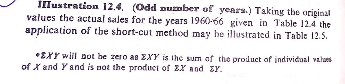 IIlustration 12.4. (Odd number of years.) Taking the original
values the actual sales for the years 1960-66 given in Table 12.4 the
application of the short-cut method may be illustrated in Table 12.5.
•EXY will not be zero as EXY is the sum of the product of individual values
of X and Y and is not the product of £X and EY.
