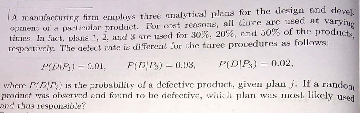 A manufacturing firm employs three analytical plans for the design and devel.
opment of a particular product. For cost reasons, all three are used at varying
times. In fact, plans 1, 2, and 3 are used for 30%, 20%, and 50% of the products
respectively. The defect rate is different for the three procedures as follows:
P(D|P2) = 0.03,
P(D|P3) = 0.02,
%3D
P(D|Pt) = 0.01,
where P(D|P;) is the probability of a defective product, given plan j. If a random
product was observed and found to be defective, which plan was most likely used
and thus responsible?
