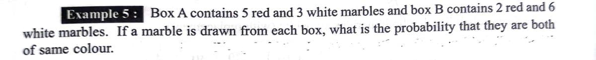 Example 5 : Box A contains 5 red and 3 white marbles and box B contains 2 red and 6
white marbles. If a marble is drawn from each box, what is the probability that they are both
of same colour.
