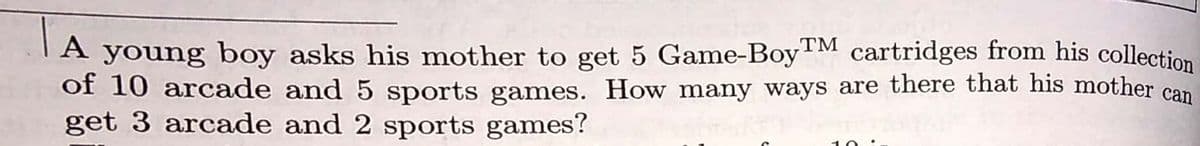 TA young boy asks his mother to get 5 Game-BoyM cartridges from his collection
of 10 arcade and 5 sports games. How many ways are there that his mother can
get 3 arcade and 2 sports games?
