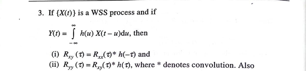 3. If {X(t)} is a WSS process and if
Y(t) = | h(u) X(t – u)du, then
- 0
(i) Ry (T) = R(7)* h(-t) and
(ii) Ry, (T) = Ry(T)* h(T), where * denotes convolution. Also
уу
xy
