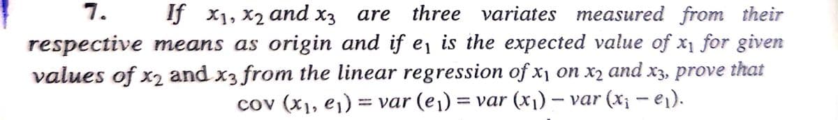 7.
If x1, X2 and x3
three variates measured from their
are
respective means as origin and if e¡ is the expected value of x1 for given
values of x2 and x3 from the linear regression of x, on x2 and x3, prove that
cov (x1, e¡) = var (e¡) = var (x1) – var (x; - ei).
||
