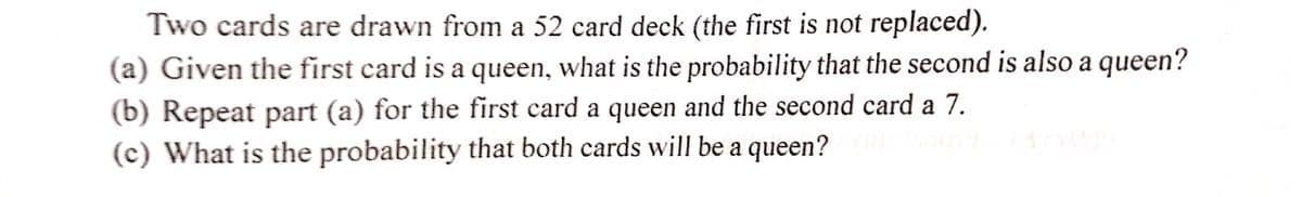 Two cards are drawn from a 52 card deck (the first is not replaced).
(a) Given the first card is a queen, what is the probability that the second is also a queen?
(b) Repeat part (a) for the first card a queen and the second card a 7.
(c) What is the probability that both cards will be a queen?