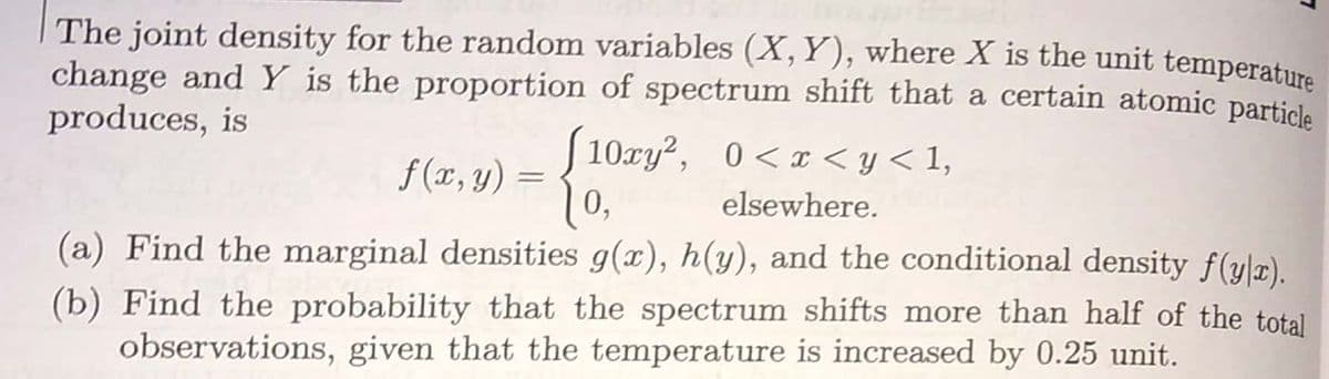 The joint density for the random variables (X, Y), where X is the unit temperatura
change andY is the proportion of spectrum shift that a certain atomic particla
produces, is
f (x, y)
S 10xy?, 0<x < y < 1,
0 < x <y < 1,
1
0,
elsewhere.
(a) Find the marginal densities g(x), h(y), and the conditional density f(y|x).
(b) Find the probability that the spectrum shifts more than half of the total
observations, given that the temperature is increased by 0.25 unit.
