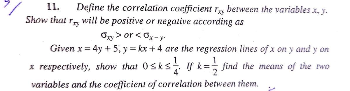 11.
Define the correlation coefficient ry between the variables x, y.
ху
Show that r will be positive or negative according as
Oxy > or < 6x – y-
Given x= 4y + 5, y = kx + 4 are the regression lines of x on y and y on
x respectively, show that 0sks. If k= find the means of the two
If k =
4'
variables and the coefficient of correlation between them.
